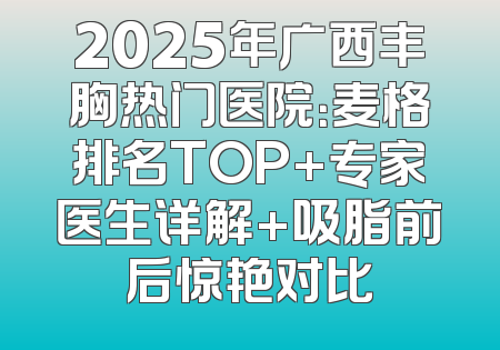 2025年广西丰胸热门医院：麦格排名TOP+专家医生详解+吸脂前后惊艳对比