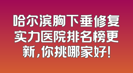 哈尔滨胸下垂修复实力医院排名榜更新，你挑哪家好！