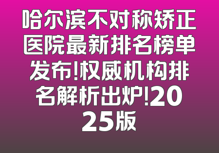 哈尔滨不对称矫正医院最新排名榜单发布！权威机构排名解析出炉！2025版