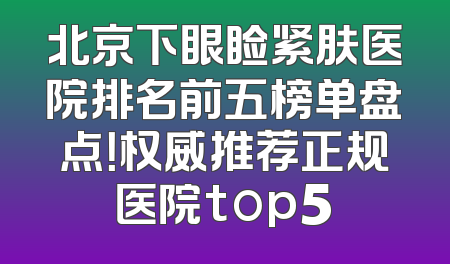 北京下眼睑紧肤医院排名前五榜单盘点！权威推荐正规医院top5