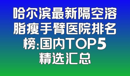 哈尔滨最新隔空溶脂瘦手臂医院排名榜：国内TOP5精选汇总