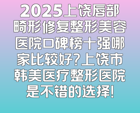 2025上饶唇部畸形修复整形美容医院口碑榜十强哪家比较好？上饶市韩美医疗整形医院是不错的选择！