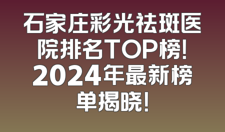石家庄彩光祛斑医院排名TOP榜！2024年最新榜单揭晓！
