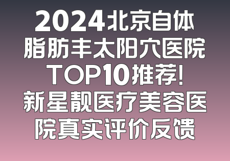 2024北京自体脂肪丰太阳穴医院TOP10推荐！新星靓医疗美容医院真实评价反馈