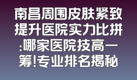 南昌周围皮肤紧致提升医院实力比拼：哪家医院技高一筹！专业排名揭秘