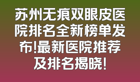 苏州无痕双眼皮医院排名全新榜单发布！最新医院推荐及排名揭晓！