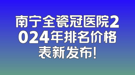 南宁全瓷冠医院2024年排名价格表新发布！