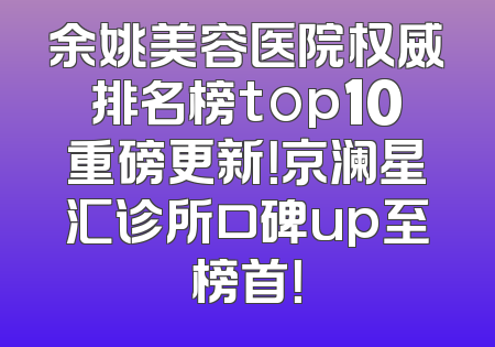 余姚美容医院权威排名榜top10重磅更新！京澜星汇诊所口碑up至榜首！