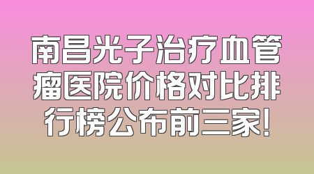 南昌光子治疗血管瘤医院价格对比排行榜公布前三家！