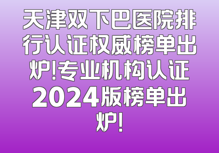 天津双下巴医院排行认证权威榜单出炉！专业机构认证2024版榜单出炉！