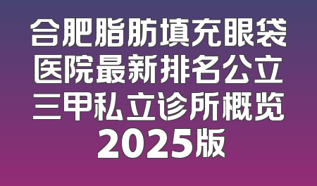 合肥脂肪填充眼袋医院最新排名公立三甲私立诊所概览 2025版