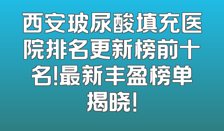 西安玻尿酸填充医院排名更新榜前十名！最新丰盈榜单揭晓！