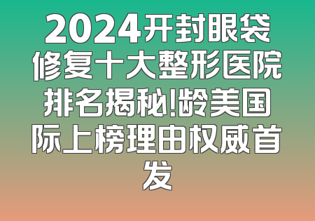 2024开封眼袋修复十大整形医院排名揭秘！龄美国际上榜理由权威首发