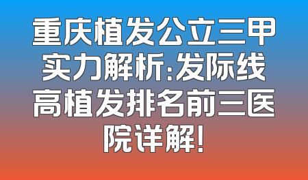 重庆植发公立三甲实力解析：发际线高植发排名前三医院详解！