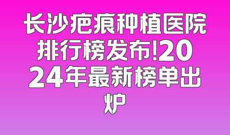 长沙疤痕种植医院排行榜发布！2024年最新榜单出炉
