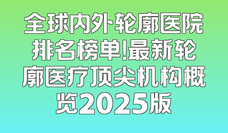 全球内外轮廓医院排名榜单！最新轮廓医疗顶尖机构概览2025版