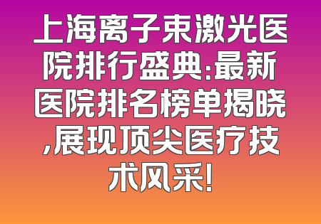 上海离子束激光医院排行盛典：最新医院排名榜单揭晓，展现顶尖医疗技术风采！