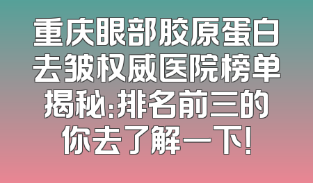 重庆眼部胶原蛋白去皱权威医院榜单揭秘：排名前三的你去了解一下！
