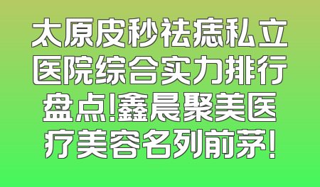 太原皮秒祛痣私立医院综合实力排行盘点！鑫晨聚美医疗美容名列前茅！