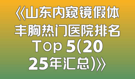 《山东内窥镜假体丰胸热门医院排名Top 5（2025年汇总）》