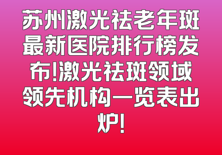 苏州激光祛老年斑最新医院排行榜发布！激光祛斑领域领先机构一览表出炉！
