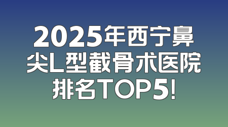 2025年西宁鼻尖L型截骨术医院排名TOP5！