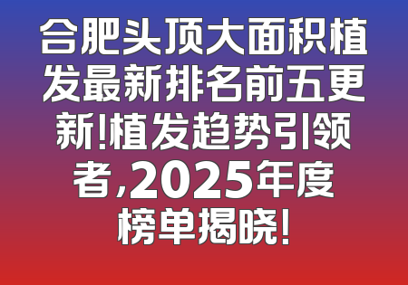 合肥头顶大面积植发最新排名前五更新！植发趋势引领者，2025年度榜单揭晓！