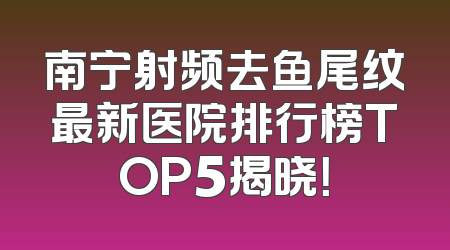 南宁射频去鱼尾纹最新医院排行榜TOP5揭晓！