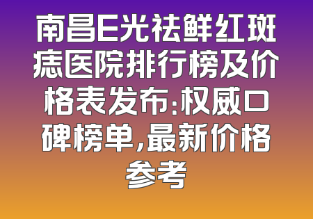 南昌E光祛鲜红斑痣医院排行榜及价格表发布：权威口碑榜单，最新价格参考