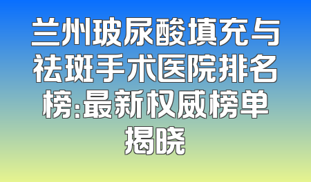 兰州玻尿酸填充与祛斑手术医院排名榜：最新权威榜单揭晓