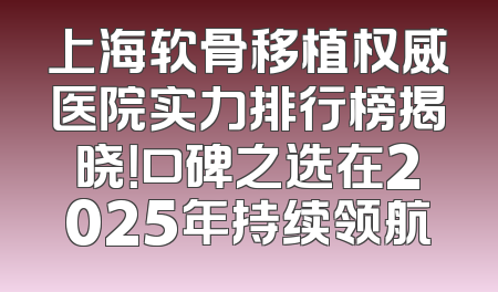 上海软骨移植权威医院实力排行榜揭晓！口碑之选在2025年持续领航