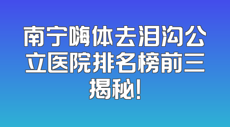 南宁嗨体去泪沟公立医院排名榜前三揭秘！