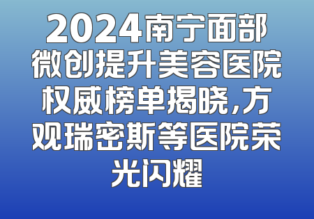 2024南宁面部微创提升美容医院权威榜单揭晓，方观瑞密斯等医院荣光闪耀