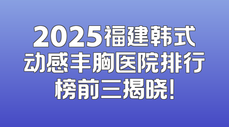 2025福建韩式动感丰胸医院排行榜前三揭晓！