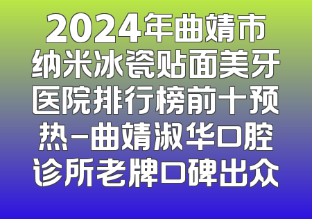 2024年曲靖市纳米冰瓷贴面美牙医院排行榜前十预热-曲靖淑华口腔诊所老牌口碑出众