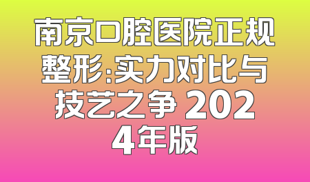 南京口腔医院正规整形：实力对比与技艺之争 2024年版
