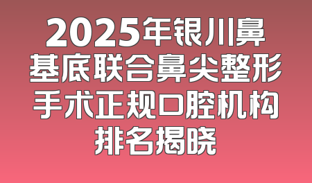 2025年银川鼻基底联合鼻尖整形手术正规口腔机构排名揭晓