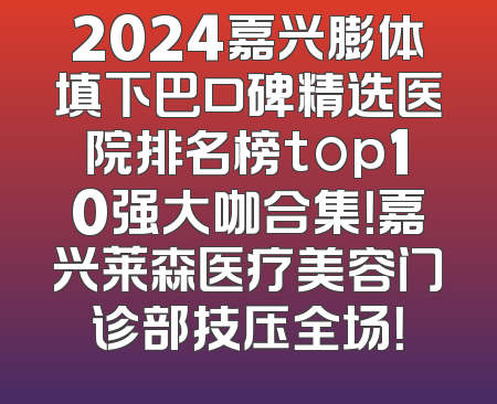2024嘉兴膨体填下巴口碑精选医院排名榜top10强大咖合集！嘉兴莱森医疗美容门诊部技压全场！