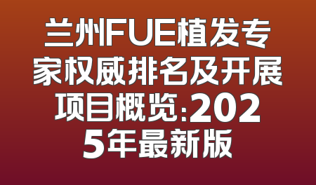 兰州FUE植发专家权威排名及开展项目概览：2025年最新版