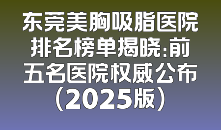 东莞美胸吸脂医院排名榜单揭晓：前五名医院权威公布（2025版）