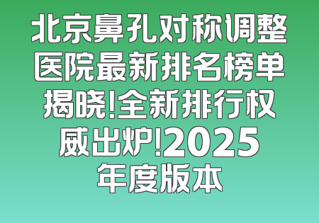 北京鼻孔对称调整医院最新排名榜单揭晓！全新排行权威出炉！2025年度版本