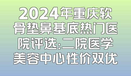 2024年重庆软骨垫鼻基底热门医院评选：二院医学美容中心性价双优