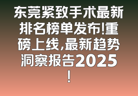 东莞紧致手术最新排名榜单发布！重磅上线，最新趋势洞察报告2025！