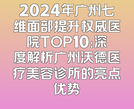 2024年广州七维面部提升权威医院TOP10：深度解析广州沃德医疗美容诊所的亮点优势