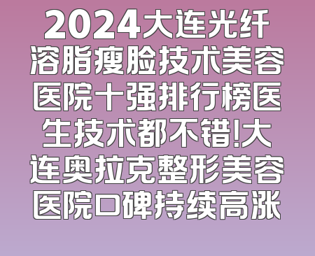 2024大连光纤溶脂瘦脸技术美容医院十强排行榜医生技术都不错！大连奥拉克整形美容医院口碑持续高涨