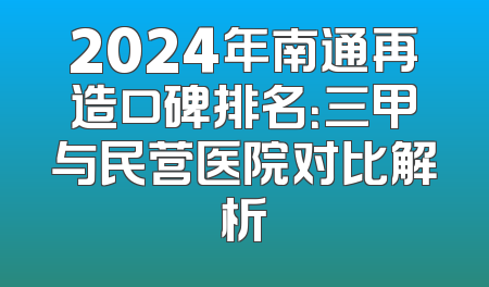 2024年南通再造口碑排名：三甲与民营医院对比解析