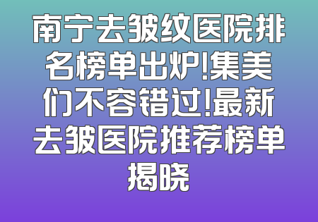 南宁去皱纹医院排名榜单出炉！集美们不容错过！最新去皱医院推荐榜单揭晓