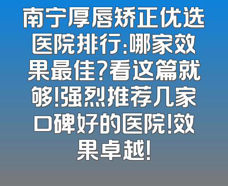 南宁厚唇矫正优选医院排行：哪家效果最佳？看这篇就够！强烈推荐几家口碑好的医院！效果卓越！