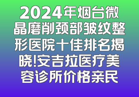2024年烟台微晶磨削颈部皱纹整形医院十佳排名揭晓！安吉拉医疗美容诊所价格亲民