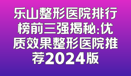 乐山整形医院排行榜前三强揭秘：优质效果整形医院推荐2024版